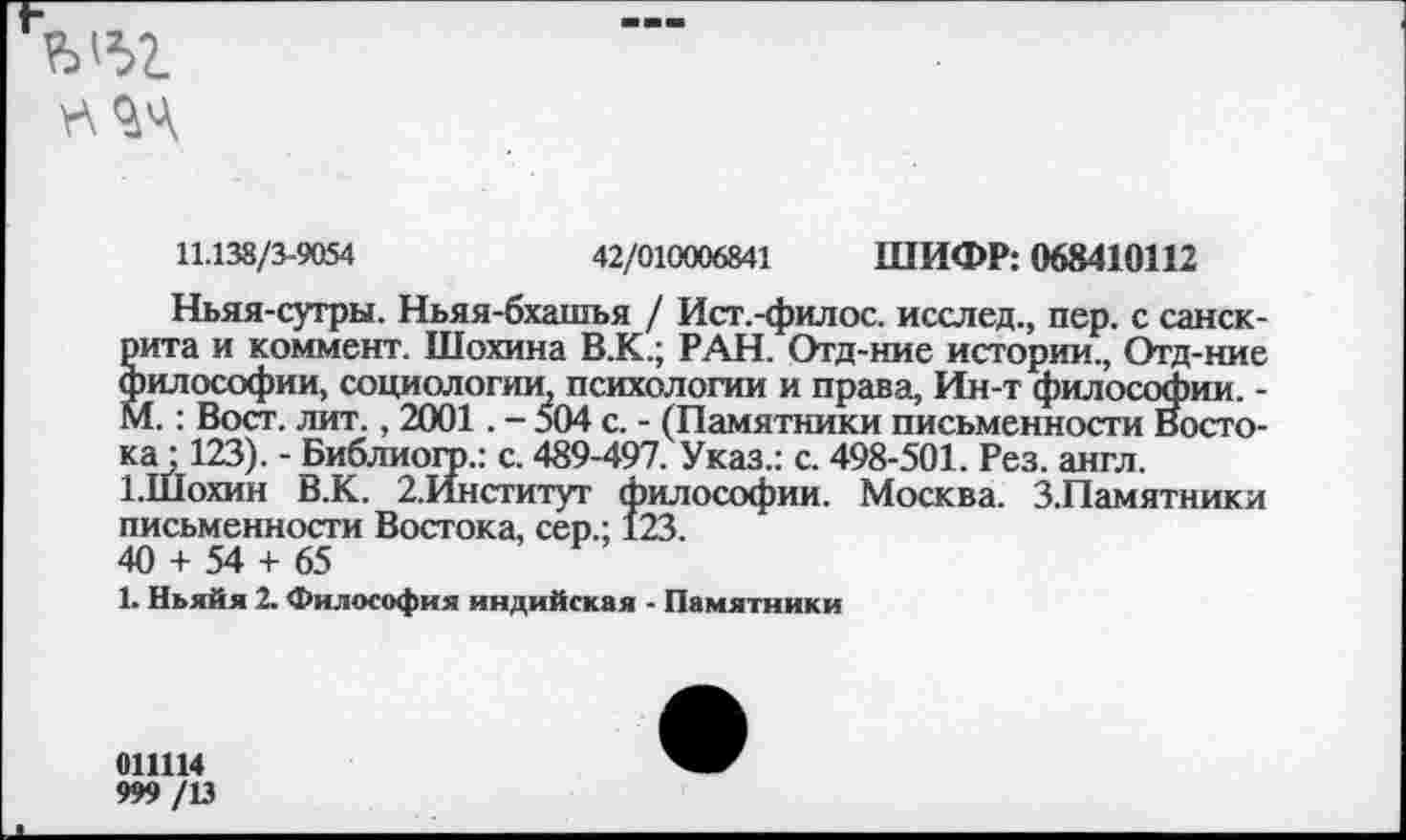 ﻿
11.138/3-9054	42/010006841 ШИФР: 068410112
Ньяя-сугры. Ньяя-бхашья / Ист.-филос. исслед., пер. с санскрита и коммент. Шохина В.К.; РАН. Отд-ние истории., Отд-ние философии, социологии, психологии и права, Ин-т философии. -М.: Вост. лит., 2001. - 504 с. - (Памятники письменности Востока : 123). - Библиохр.: с. 489-497. Указ.: с. 498-501. Рез. англ.
ЫПохин В.К. 2.Институг философии. Москва. З.Памятники письменности Востока, сер.; 123.
40 + 54 + 65
1. Ньяйя 2. Философия индийская - Памятники
011114
999 /13